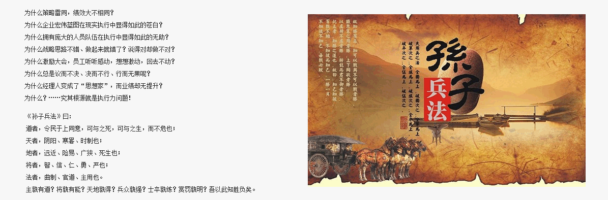 為什么策略雷同，績效大不相同？
為什么企業(yè)宏偉藍圖在現實執(zhí)行中顯得如此的蒼白？
為什么擁有龐大的人員隊伍在執(zhí)行中顯得如此的無助？
為什么戰(zhàn)略思路不錯、做起來就錯了？說得對卻做不對？
為什么激勵大會，員工聽聽感動，想想激動，回去不動？
為什么總是議而不決、決而不行、行而無果呢？
為什么經理人變成了“思想家”，而業(yè)績卻無提升？
為什么？……究其根源就是執(zhí)行力問題！
道者，令民于上同意，可與之死，可與之生，而不危也；
天者，陰陽、寒暑、時制也；
地者，遠近、險易、廣狹、死生也； 
將者，智、信、仁、勇、嚴也；
法者，曲制、官道、主用也。
主孰有道？將孰有能？天地孰得？兵眾孰強？士卒孰練？賞罰孰明？吾以此知勝負矣。