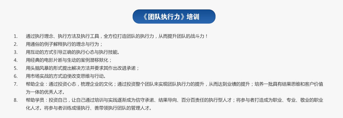 團隊執(zhí)行力培訓
1.通過執(zhí)行理念、執(zhí)行方法及執(zhí)行工具，全方位打造團隊的執(zhí)行力，從而提升團隊的戰(zhàn)斗力！
2.用通俗的例子解釋執(zhí)行的理念與行為；
3.用互動的方式引導正確的執(zhí)行心態(tài)與執(zhí)行技能。
4.用經典的電影片斷與生動的案例潛移默化；
5.用頭腦風暴的形式提出解決方法并要求其作出改進承諾；
6.用市場實戰(zhàn)的方式迫使改變思維與行動。
7.幫助企業(yè)：通過投資心態(tài)，梳理企業(yè)的文化；通過投資整個團隊來實現團隊執(zhí)行力的提升，從而達到業(yè)績的提升；培養(yǎng)一批具有結果思維和客戶價值為一體的優(yōu)秀人才。
8.幫助學員：投資自己，讓自己通過培訓與實踐逐漸成為信守承諾、結果導向、百分百責任的執(zhí)行型人才；將參與者打造成為職業(yè)、專業(yè)、敬業(yè)的職業(yè)化人才。將參與者訓練成懂執(zhí)行、善帶領執(zhí)行團隊的管理人才。