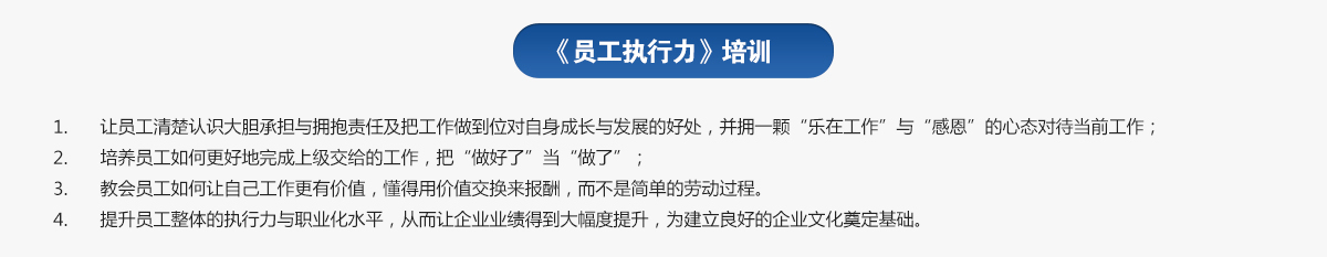員工執(zhí)行力培訓
1.讓員工清楚認識大膽承擔與擁抱責任及把工作做到位對自身成長與發(fā)展的好處，并擁一顆“樂在工作”與“感恩”的心態(tài)對待當前工作；
2.培養(yǎng)員工如何更好地完成上級交給的工作，把“做好了”當“做了”；
3.教會員工如何讓自己工作更有價值，懂得用價值交換來報酬，而不是簡單的勞動過程。
4.提升員工整體的執(zhí)行力與職業(yè)化水平，從而讓企業(yè)業(yè)績得到大幅度提升，為建立良好的企業(yè)文化奠定基礎。