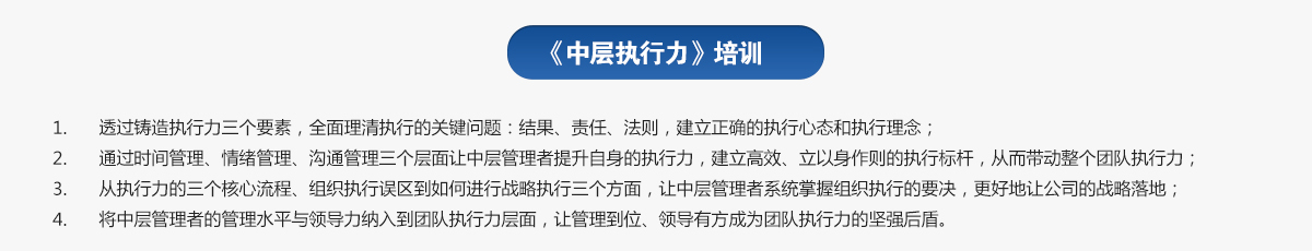 中層執(zhí)行力培訓
1.透過鑄造執(zhí)行力三個要素，全面理清執(zhí)行的關鍵問題：結果、責任、法則，建立正確的執(zhí)行心態(tài)和執(zhí)行理念；
2.通過時間管理、情緒管理、溝通管理三個層面讓中層管理者提升自身的執(zhí)行力，建立高效、立以身作則的執(zhí)行標桿，從而帶動整個團隊執(zhí)行力；
3.從執(zhí)行力的三個核心流程、組織執(zhí)行誤區(qū)到如何進行戰(zhàn)略執(zhí)行三個方面，讓中層管理者系統(tǒng)掌握組織執(zhí)行的要決，更好地讓公司的戰(zhàn)略落地；
4.將中層管理者的管理水平與領導力納入到團隊執(zhí)行力層面，讓管理到位、領導有方成為團隊執(zhí)行力的堅強后盾。
