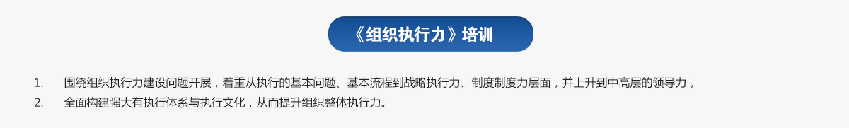 組織執(zhí)行力培訓
1.圍繞組織執(zhí)行力建設問題開展，著重從執(zhí)行的基本問題、基本流程到戰(zhàn)略執(zhí)行力、制度制度力層面，并上升到中高層的領導力，
2.全面構建強大有執(zhí)行體系與執(zhí)行文化，從而提升組織整體執(zhí)行力。