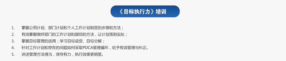 目標執(zhí)行力培訓
1.掌握公司計劃、部門計劃和個人工作計劃制定的步驟和方法；
2.有效掌握做好部門的工作計劃和跟蹤的方法，讓計劃落到實處；
3.掌握目標管理的運用；學習目標設定、目標分解；
4.針對工作計劃和存在的問題如何采取PDCA管理循環(huán)，給予有效管理與糾正。
5.講述管理方法得當，領導有力，執(zhí)行效果更明顯。
