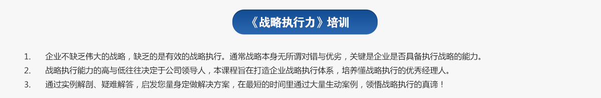 戰(zhàn)略執(zhí)行力培訓
1.企業(yè)不缺乏偉大的戰(zhàn)略，缺乏的是有效的戰(zhàn)略執(zhí)行。通常戰(zhàn)略本身無所謂對錯與優(yōu)劣，關鍵是企業(yè)是否具備執(zhí)行戰(zhàn)略的能力。
2.戰(zhàn)略執(zhí)行能力的高與低往往決定于公司領導人，本課程旨在打造企業(yè)戰(zhàn)略執(zhí)行體系，培養(yǎng)懂戰(zhàn)略執(zhí)行的優(yōu)秀經理人。
3.通過實例解剖、疑難解答，啟發(fā)您量身定做解決方案，在最短的時間里通過大量生動案例，領悟戰(zhàn)略執(zhí)行的真諦！