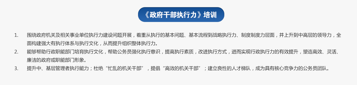 政府干部執(zhí)行力培訓
1.圍繞政府機關及相關事業(yè)單位執(zhí)行力建設問題開展，著重從執(zhí)行的基本問題、基本流程到戰(zhàn)略執(zhí)行力、制度制度力層面，并上升到中高層的領導力，全面構建強大有執(zhí)行體系與執(zhí)行文化，從而提升組織整體執(zhí)行力。
2.能夠幫助行政職能部門培育執(zhí)行文化，幫助公務員強化執(zhí)行意識，提高執(zhí)行素質，改進執(zhí)行方式，進而實現行政執(zhí)行力的有效提升，塑造高效、靈活、廉潔的政府或職能部門形象。
3.提升中、基層管理者執(zhí)行能力；杜絕“忙亂的機關干部”，提倡“高效的機關干部”；建立良性的人才梯隊，成為具有核心競爭力的公務員團隊。