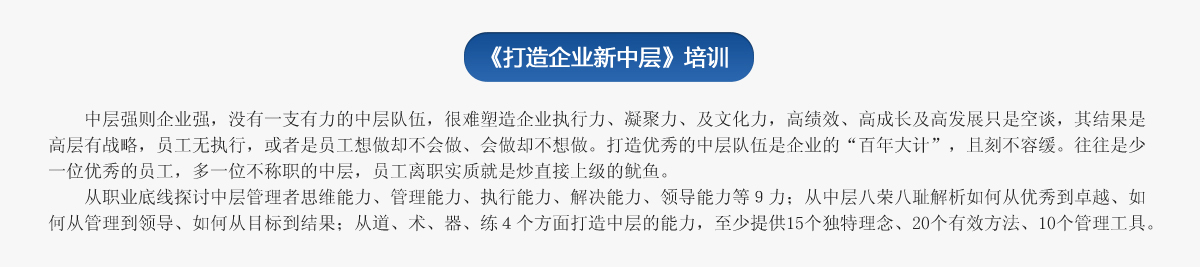 《打造企業(yè)新中層》培訓(xùn)
   中層強則企業(yè)強，沒有一支有力的中層隊伍，很難塑造企業(yè)執(zhí)行力、凝聚力、及文化力，高績效、高成長及高發(fā)展只是空談，其結(jié)果是高層有戰(zhàn)略，員工無執(zhí)行，或者是員工想做卻不會做、會做卻不想做。打造優(yōu)秀的中層隊伍是企業(yè)的“百年大計”，且刻不容緩。往往是少一位優(yōu)秀的員工，多一位不稱職的中層，員工離職實質(zhì)就是炒直接上級的魷魚。
   從職業(yè)底線探討中層管理者思維能力、管理能力、執(zhí)行能力、解決能力、領(lǐng)導(dǎo)能力等９力；從中層八榮八恥解析如何從優(yōu)秀到卓越、如何從管理到領(lǐng)導(dǎo)、如何從目標(biāo)到結(jié)果；從道、術(shù)、器、練４個方面打造中層的能力，至少提供15個獨特理念、20個有效方法、10個管理工具。