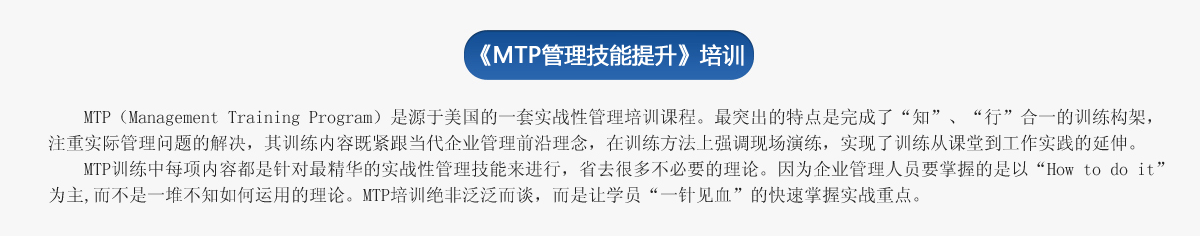 《ＭＴＰ管理技能提升》培訓(xùn)
     MTP（Management Training Program）是源于美國的一套實戰(zhàn)性管理培訓(xùn)課程。最突出的特點是完成了“知”、“行”合一的訓(xùn)練構(gòu)架，注重實際管理問題的解決，其訓(xùn)練內(nèi)容既緊跟當(dāng)代企業(yè)管理前沿理念，在訓(xùn)練方法上強調(diào)現(xiàn)場演練，實現(xiàn)了訓(xùn)練從課堂到工作實踐的延伸。
   MTP訓(xùn)練中每項內(nèi)容都是針對最精華的實戰(zhàn)性管理技能來進行，省去很多不必要的理論。因為企業(yè)管理人員要掌握的是以“How to do it”為主,而不是一堆不知如何運用的理論。MTP培訓(xùn)絕非泛泛而談，而是讓學(xué)員“一針見血”的快速掌握實戰(zhàn)重點。