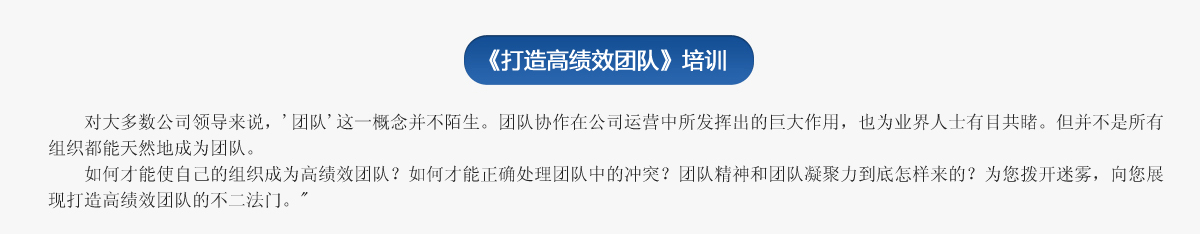  《打造高績效團隊》培訓(xùn)
     對大多數(shù)公司領(lǐng)導(dǎo)來說，'團隊'這一概念并不陌生。團隊協(xié)作在公司運營中所發(fā)揮出的巨大作用，也為業(yè)界人士有目共睹。但并不是所有組織都能天然地成為團隊。
   如何才能使自己的組織成為高績效團隊？如何才能正確處理團隊中的沖突？團隊精神和團隊凝聚力到底怎樣來的？為您撥開迷霧，向您展現(xiàn)打造高績效團隊的不二法門。
