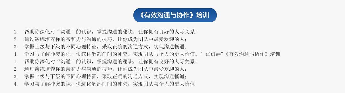 《有效溝通與協(xié)作》培訓(xùn)
1.  幫助你深化對“溝通”的認(rèn)識，掌握溝通的秘訣，讓你擁有良好的人際關(guān)系；
2.  通過演練培養(yǎng)你的親和力與溝通的技巧，讓你成為團隊中最受歡迎的人；
3.  掌握上級與下級的不同心理特征，采取正確的溝通方式，實現(xiàn)溝通暢通；
4.  學(xué)習(xí)與了解沖突的識，快速化解部門間的沖突，實現(xiàn)團隊與個人的更大價值。