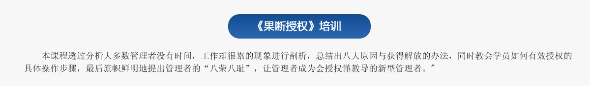 《果斷授權(quán)》培訓(xùn)
   本課程透過分析大多數(shù)管理者沒有時間，工作卻很累的現(xiàn)象進行剖析，總結(jié)出八大原因與獲得解放的辦法，同時教會學(xué)員如何有效授權(quán)的具體操作步驟，最后旗幟鮮明地提出管理者的“八榮八恥”，讓管理者成為會授權(quán)懂教導(dǎo)的新型管理者。