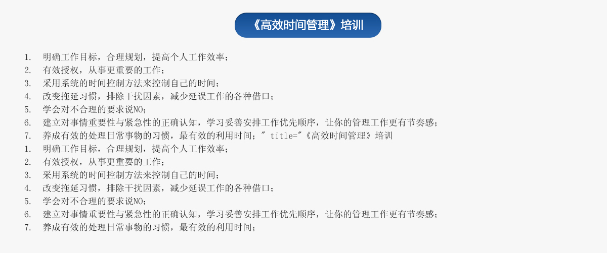 《高效時間管理》培訓(xùn)
1.  明確工作目標(biāo)，合理規(guī)劃，提高個人工作效率；
2.  有效授權(quán)，從事更重要的工作；
3.  采用系統(tǒng)的時間控制方法來控制自己的時間；
4.  改變拖延習(xí)慣，排除干擾因素，減少延誤工作的各種借口；
5.  學(xué)會對不合理的要求說NO；
6.  建立對事情重要性與緊急性的正確認(rèn)知，學(xué)習(xí)妥善安排工作優(yōu)先順序，讓你的管理工作更有節(jié)奏感；
7.  養(yǎng)成有效的處理日常事物的習(xí)慣，最有效的利用時間；